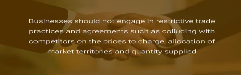 Businesses should not engage in restrictive trade practices and agreements such as colluding with competitors on the prices to charge, allocation of market territories and quantity supplied.